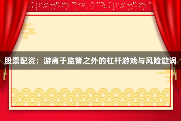 股票配资：游离于监管之外的杠杆游戏与风险漩涡