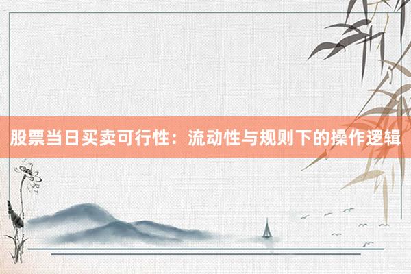 股票当日买卖可行性：流动性与规则下的操作逻辑