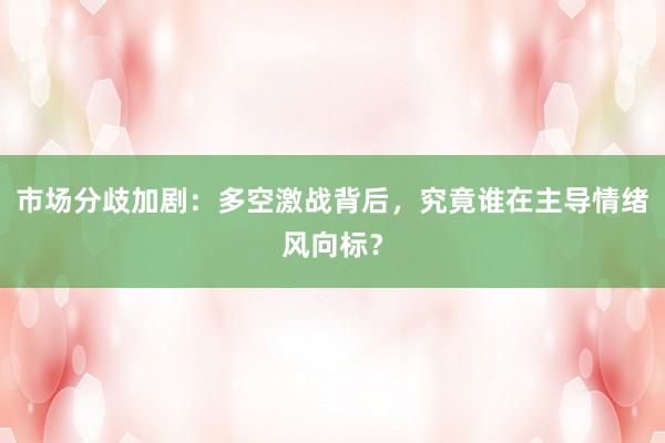 市场分歧加剧：多空激战背后，究竟谁在主导情绪风向标？