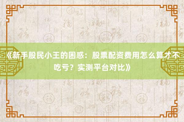 《新手股民小王的困惑：股票配资费用怎么算才不吃亏？实测平台对比》