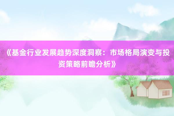 《基金行业发展趋势深度洞察：市场格局演变与投资策略前瞻分析》