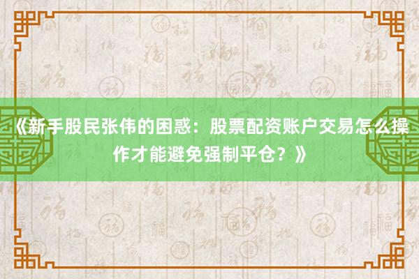 《新手股民张伟的困惑：股票配资账户交易怎么操作才能避免强制平仓？》