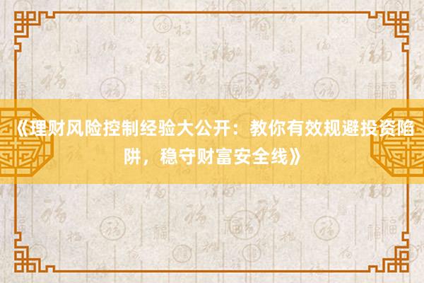 《理财风险控制经验大公开：教你有效规避投资陷阱，稳守财富安全线》