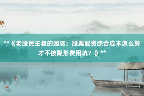 **《老股民王叔的困惑：股票配资综合成本怎么算才不被隐形费用坑？》**