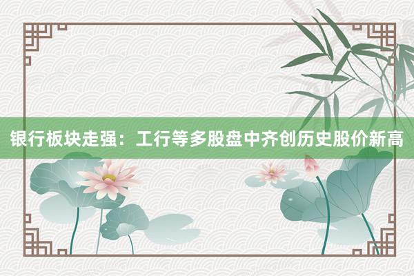 银行板块走强：工行等多股盘中齐创历史股价新高