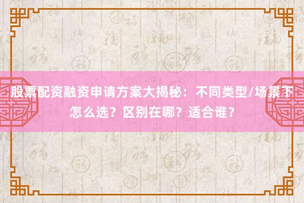 股票配资融资申请方案大揭秘：不同类型/场景下怎么选？区别在哪？适合谁？