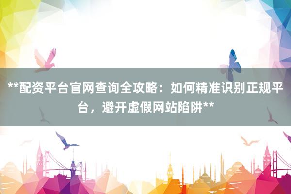 **配资平台官网查询全攻略：如何精准识别正规平台，避开虚假网站陷阱**