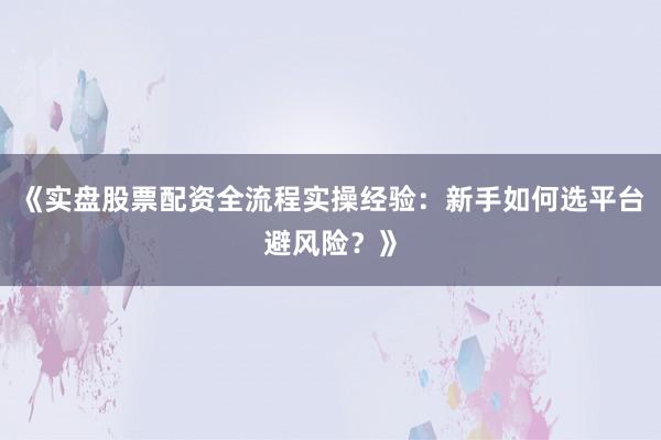 《实盘股票配资全流程实操经验：新手如何选平台避风险？》