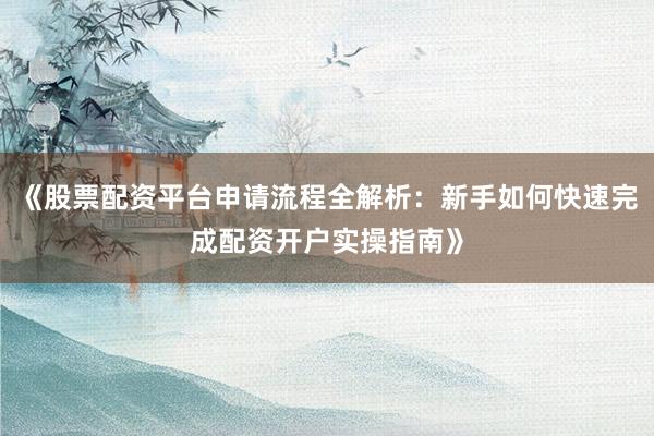 《股票配资平台申请流程全解析：新手如何快速完成配资开户实操指南》
