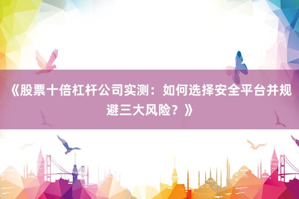 《股票十倍杠杆公司实测:如何选择安全平台并规避三大风险?》