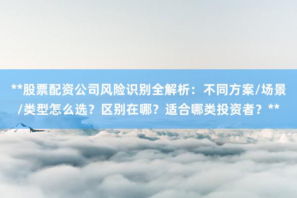 **股票配资公司风险识别全解析：不同方案/场景/类型怎么选？区别在哪？适合哪类投资者？**