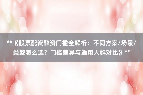 **《股票配资融资门槛全解析：不同方案/场景/类型怎么选？门槛差异与适用人群对比》**