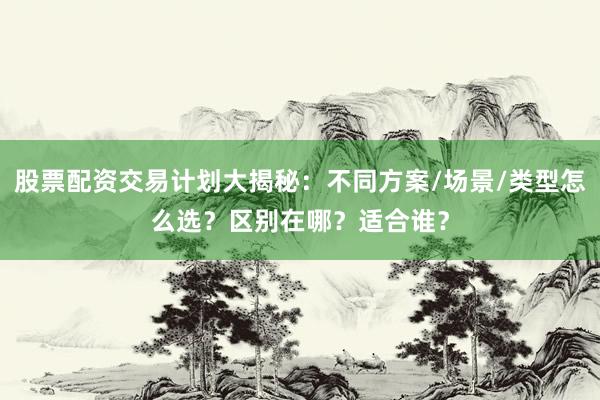 股票配资交易计划大揭秘：不同方案/场景/类型怎么选？区别在哪？适合谁？