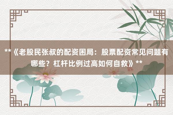**《老股民张叔的配资困局：股票配资常见问题有哪些？杠杆比例过高如何自救》**