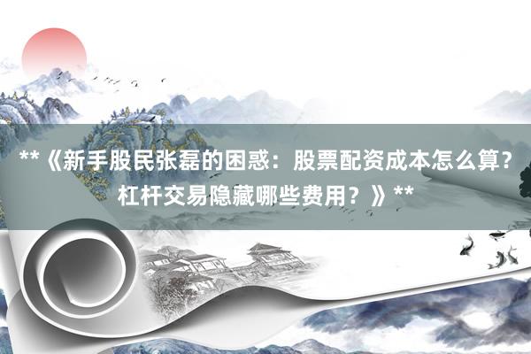 **《新手股民张磊的困惑：股票配资成本怎么算？杠杆交易隐藏哪些费用？》**