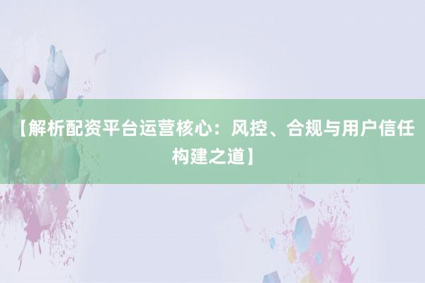 【解析配资平台运营核心：风控、合规与用户信任构建之道】