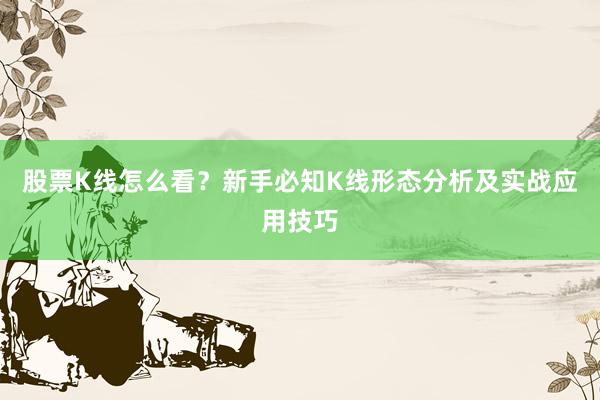 股票K线怎么看？新手必知K线形态分析及实战应用技巧