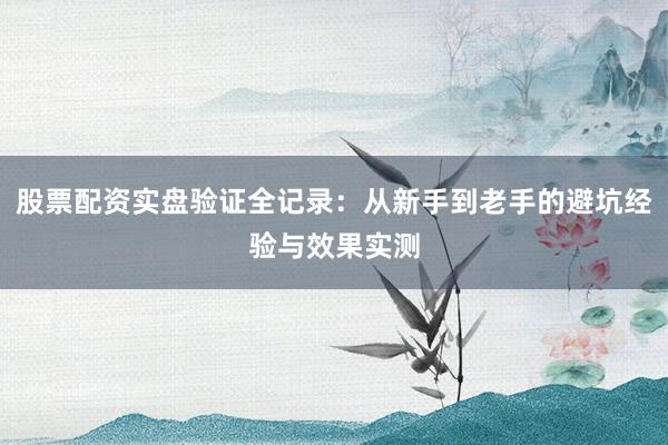 股票配资实盘验证全记录：从新手到老手的避坑经验与效果实测