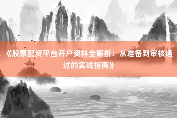 《股票配资平台开户资料全解析：从准备到审核通过的实战指南》