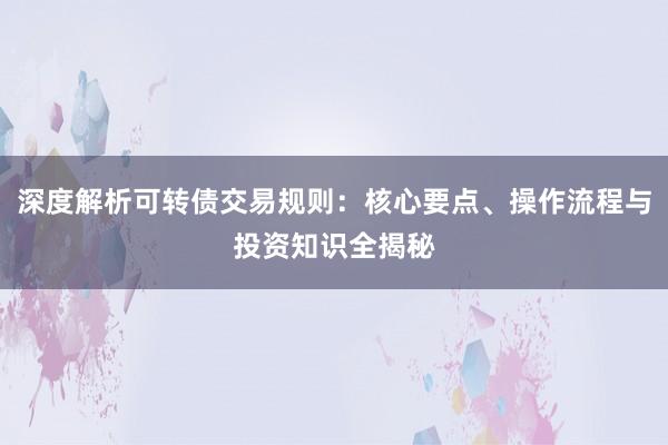 深度解析可转债交易规则：核心要点、操作流程与投资知识全揭秘
