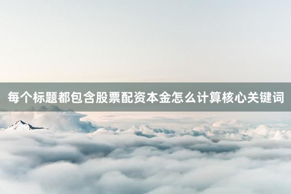 每个标题都包含股票配资本金怎么计算核心关键词