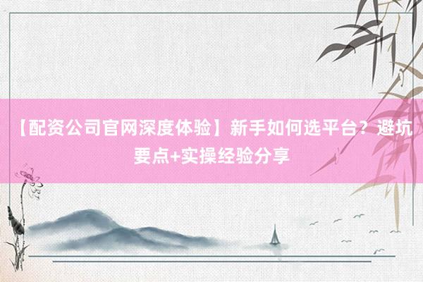 【配资公司官网深度体验】新手如何选平台？避坑要点+实操经验分享