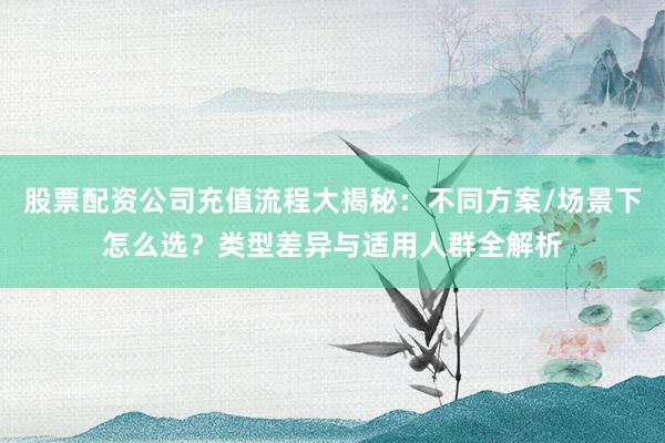 股票配资公司充值流程大揭秘：不同方案/场景下怎么选？类型差异与适用人群全解析