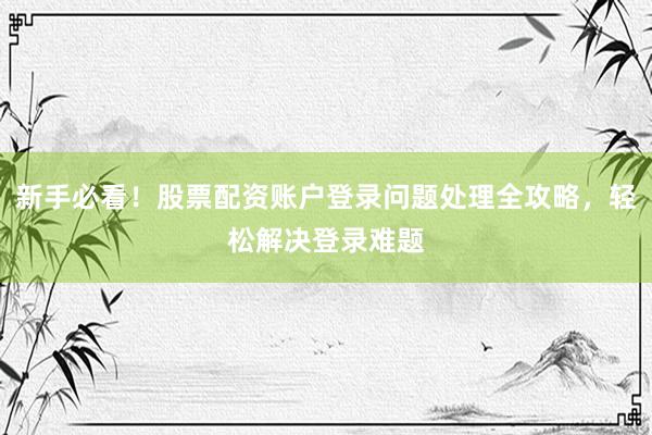 新手必看！股票配资账户登录问题处理全攻略，轻松解决登录难题