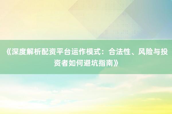《深度解析配资平台运作模式：合法性、风险与投资者如何避坑指南》