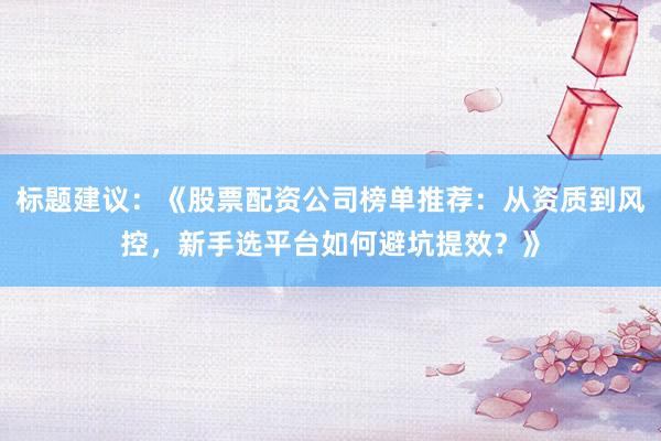 标题建议：《股票配资公司榜单推荐：从资质到风控，新手选平台如何避坑提效？》
