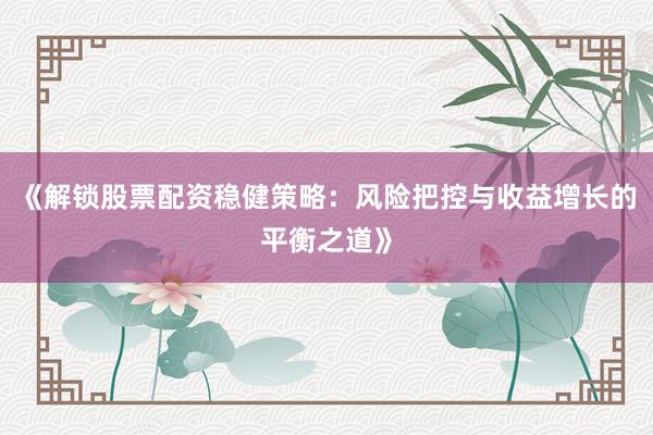 《解锁股票配资稳健策略:风险把控与收益增长的平衡之道》