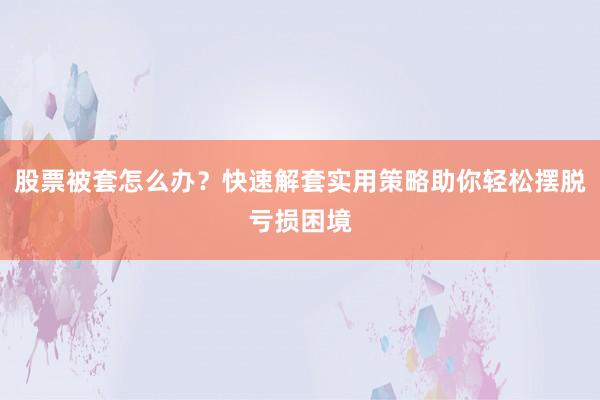 股票被套怎么办？快速解套实用策略助你轻松摆脱亏损困境