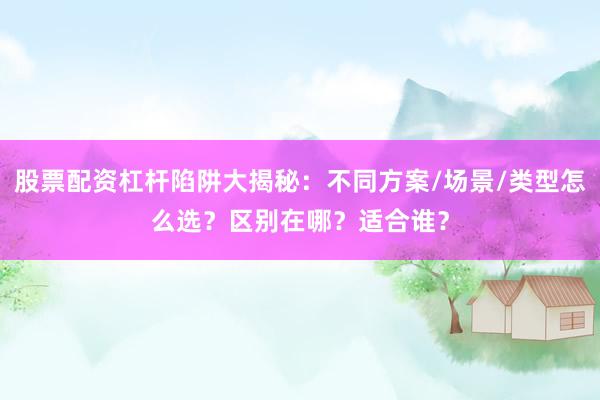 股票配资杠杆陷阱大揭秘：不同方案/场景/类型怎么选？区别在哪？适合谁？