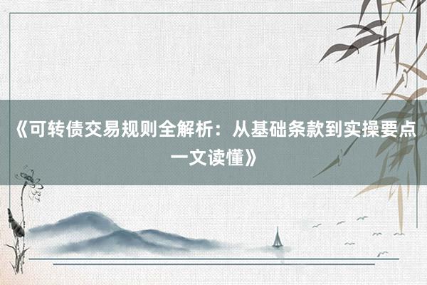 《可转债交易规则全解析：从基础条款到实操要点一文读懂》