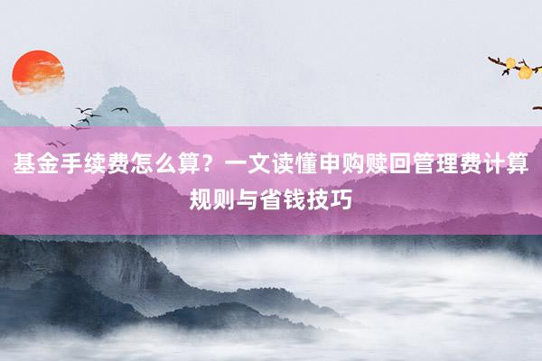 基金手续费怎么算?一文读懂申购赎回管理费计算规则与省钱技巧