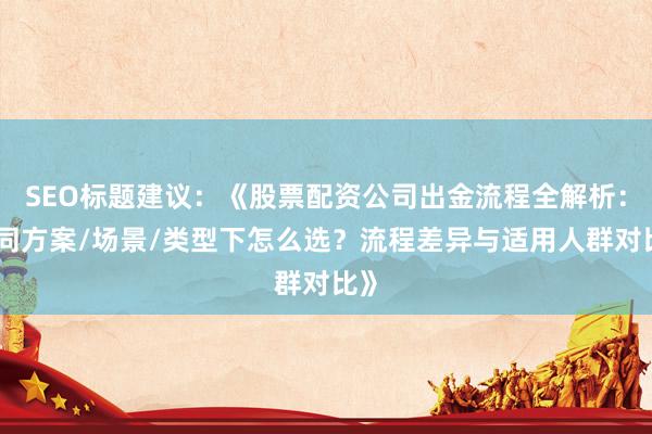SEO标题建议：《股票配资公司出金流程全解析：不同方案/场景/类型下怎么选？流程差异与适用人群对比》