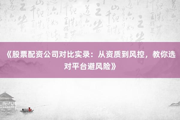 《股票配资公司对比实录：从资质到风控，教你选对平台避风险》