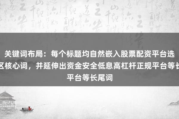 关键词布局：每个标题均自然嵌入股票配资平台选择误区核心词，并延伸出资金安全低息高杠杆正规平台等长尾词