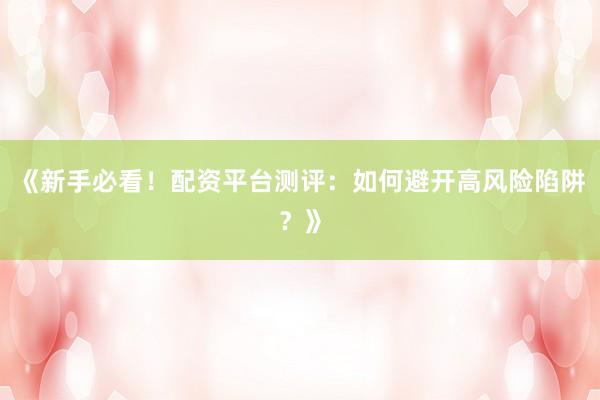《新手必看！配资平台测评：如何避开高风险陷阱？》