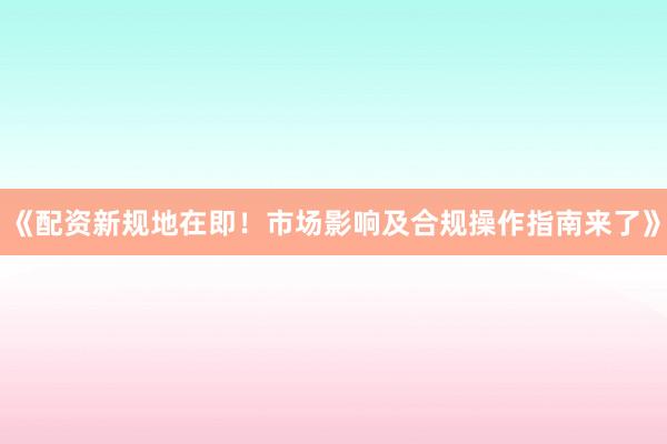 《配资新规地在即！市场影响及合规操作指南来了》