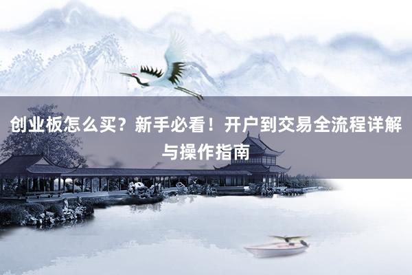 创业板怎么买?新手必看!开户到交易全流程详解与操作指南