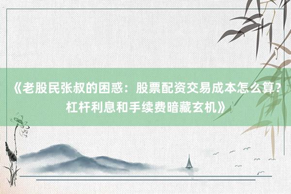 《老股民张叔的困惑：股票配资交易成本怎么算？杠杆利息和手续费暗藏玄机》