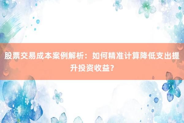 股票交易成本案例解析：如何精准计算降低支出提升投资收益？