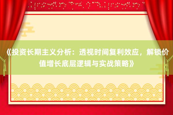 《投资长期主义分析：透视时间复利效应，解锁价值增长底层逻辑与实战策略》