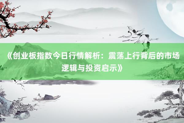 《创业板指数今日行情解析：震荡上行背后的市场逻辑与投资启示》