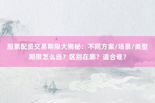 股票配资交易期限大揭秘：不同方案/场景/类型期限怎么选？区别在哪？适合谁？