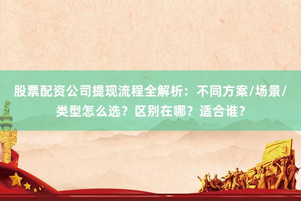 股票配资公司提现流程全解析：不同方案/场景/类型怎么选？区别在哪？适合谁？