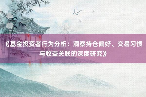 《基金投资者行为分析：洞察持仓偏好、交易习惯与收益关联的深度研究》