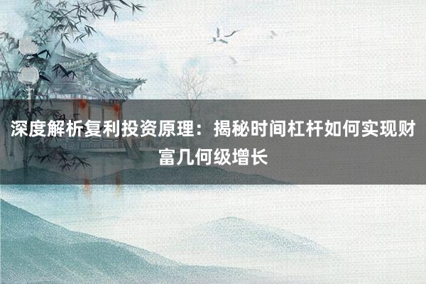 深度解析复利投资原理:揭秘时间杠杆如何实现财富几何级增长