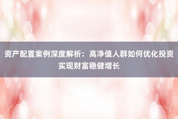 资产配置案例深度解析：高净值人群如何优化投资实现财富稳健增长